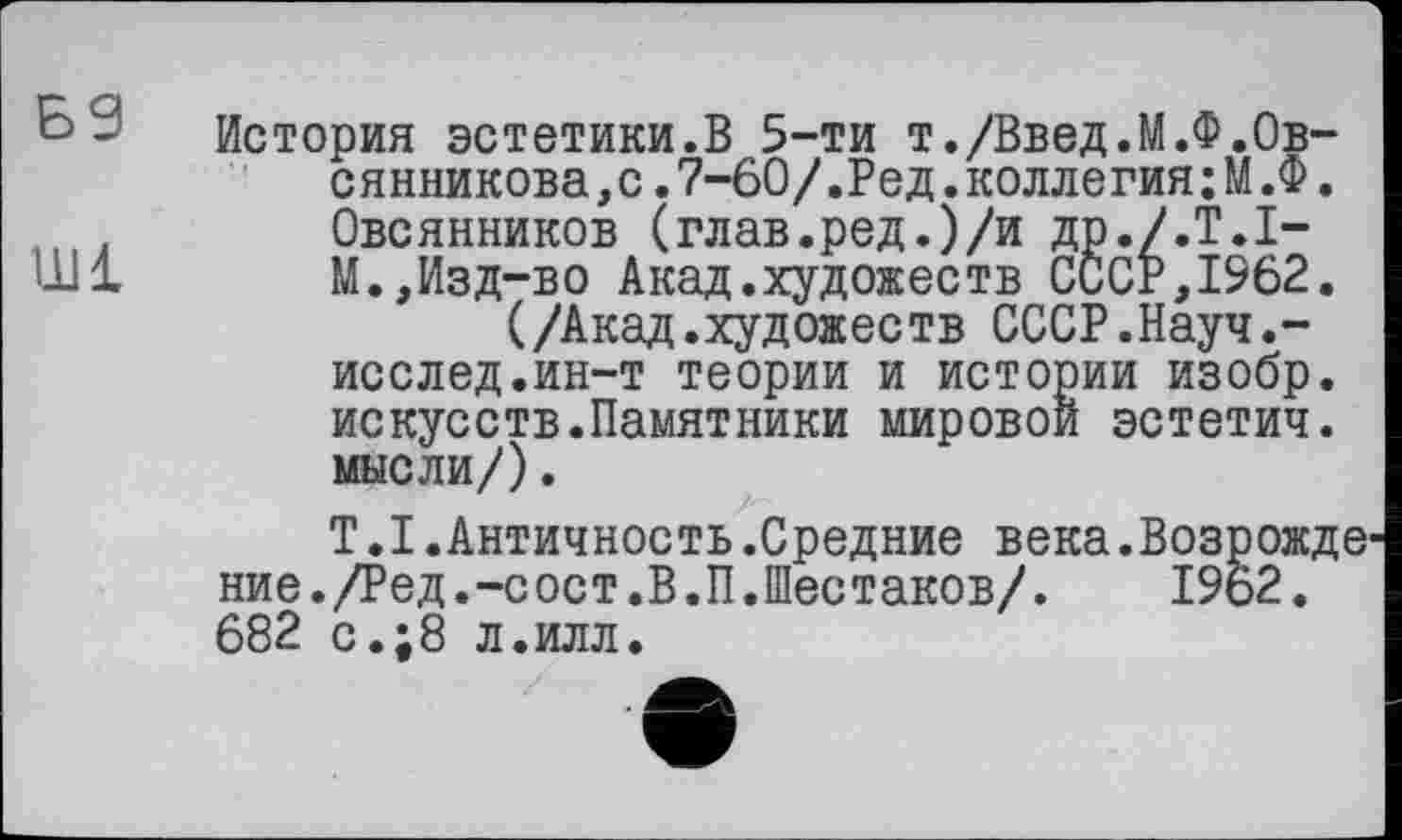 ﻿Б9
Ш1
История эстетики.В 5-ти т./Введ.М.Ф.Овсянникова ,с.7-60/.Ред.коллегия;М.Ф. Овсянников (глав.ред.)/и др./.Т.І-М.,Изд-во Акад.художеств СССР,1962.
(/Акад.художеств СССР.Науч.-исслед.ин-т теории и истории изобр. искусств.Памятники мировой эстетич. мысли/).
T.I.Античность.Средние века.Возрожде ние./Ред.-сост.В.П.Шестаков/. 1962. 682 с.;8 л.илл.